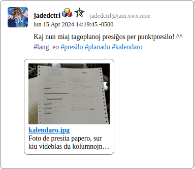 Clipping from a screenshot of a webpage generated by fedi2html. It is showing a legibly-formatted post, containing the username, text, date, and an attachement plus thumnail. The post is by “jadedctrl”, posted apparently at 14:19 on April 15th 2024, and says: “Kaj nun miaj tagoplanoj presiĝos per punkpresilo! ^^”. The below hashtags are visible as links: #presilo, #planado, and #kalendaro. The attachment is an image called “kalendaro.jpg”, whose thumbnail is visible. Also visible is some of the image’s alt-text, reading “Foto de presita papero, sur kiu videblas du kolumnojn…”