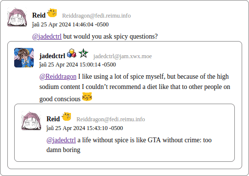 Clipping from a screenshot of a webpage generated by fedi2html. A chain of three posts, each replying to the last, are visible. Each post is within a small box, containing the poster’s avatar, user-name, and text. Each response is found within a smaller box within the parent post, showing a clear hierarchy in the thread. Reid posts, mentioning jadedctrl, “but would you ask spicy questions?” jadedctrl responds, “I like using a lot of spice myself, but because of the high sodium content I couldn’t recommend a diet like that to other people on good conscious”. jadedctrl also responds with a custom emoji of a laughing blobcat. Reid responds to that response, “a life without spice is like GTA without crime: too damn boring”.