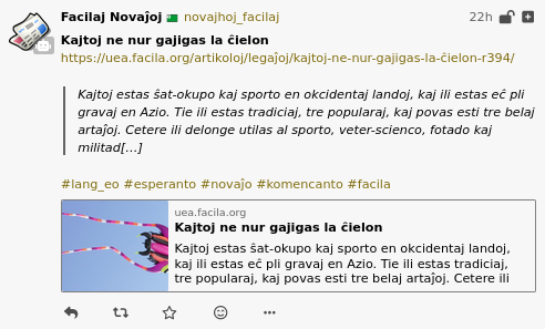 A screenshot of a post to a Pleroma server. It is a post made by sfeed_mastodon, and contains an article title (“Kajtoj ne nur gajigas la ĉielon”), a URL (https://uea.facila.org/artikoloj/legaĵoj/kajtoj-ne-nur-gajigas-la-ĉielon-r394/), and a quoted excerpt from the URL (“Kajtoj estas ŝat-okupo kaj sporto en okcidentaj landoj, kaj ili estas eĉ pli gravaj en Azio. Tie ili estas tradiciaj, tre popularaj, kaj povas esti tre belaj artaĵoj. Cetere ili delonge utilas al sporto, veter-scienco, fotado kaj militad[…]”).